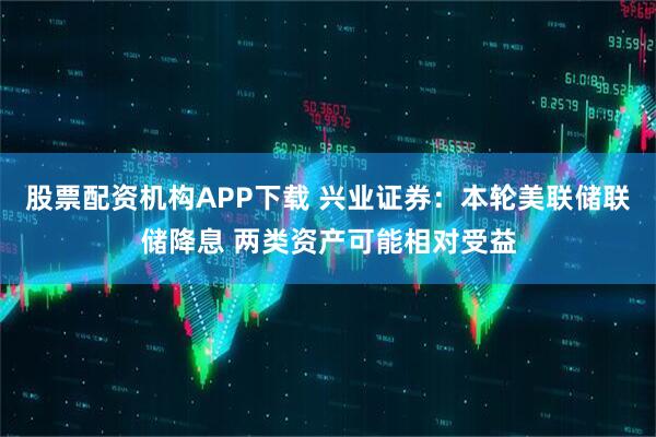 股票配资机构APP下载 兴业证券：本轮美联储联储降息 两类资产可能相对受益