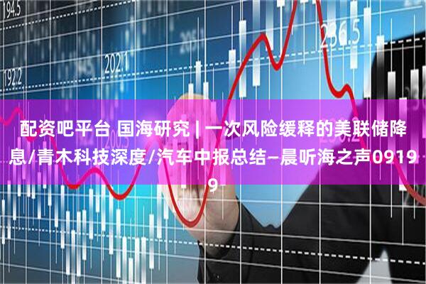 配资吧平台 国海研究 | 一次风险缓释的美联储降息/青木科技深度/汽车中报总结—晨听海之声0919