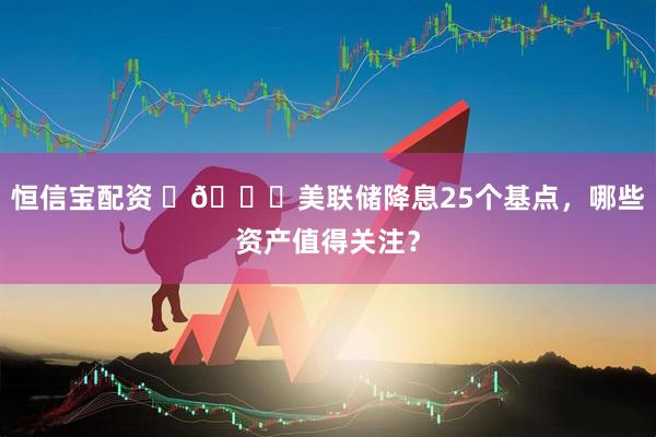 恒信宝配资 ​🔎美联储降息25个基点，哪些资产值得关注？