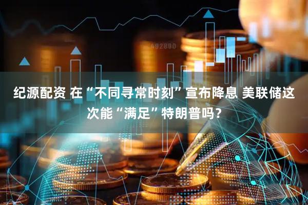 纪源配资 在“不同寻常时刻”宣布降息 美联储这次能“满足”特朗普吗？