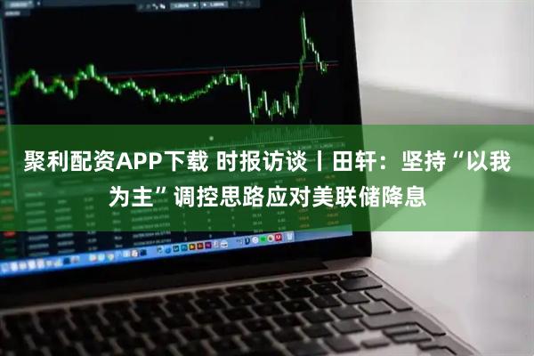 聚利配资APP下载 时报访谈丨田轩：坚持“以我为主”调控思路应对美联储降息