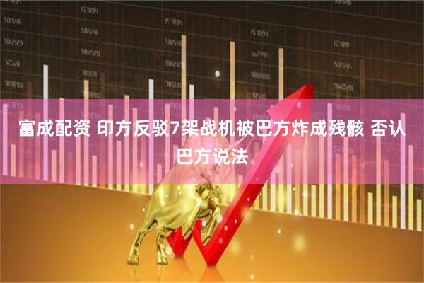 富成配资 印方反驳7架战机被巴方炸成残骸 否认巴方说法