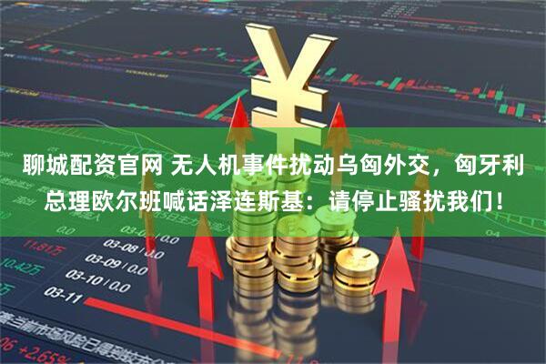 聊城配资官网 无人机事件扰动乌匈外交，匈牙利总理欧尔班喊话泽连斯基：请停止骚扰我们！