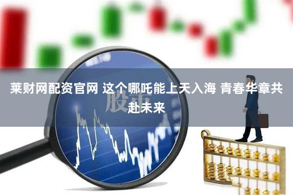 莱财网配资官网 这个哪吒能上天入海 青春华章共赴未来