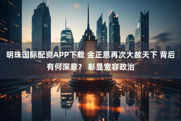 明珠国际配资APP下载 金正恩再次大赦天下 背后有何深意？ 彰显宽容政治