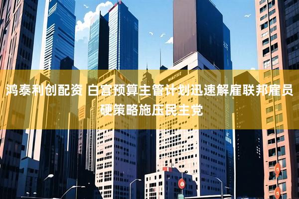 鸿泰利创配资 白宫预算主管计划迅速解雇联邦雇员 硬策略施压民主党