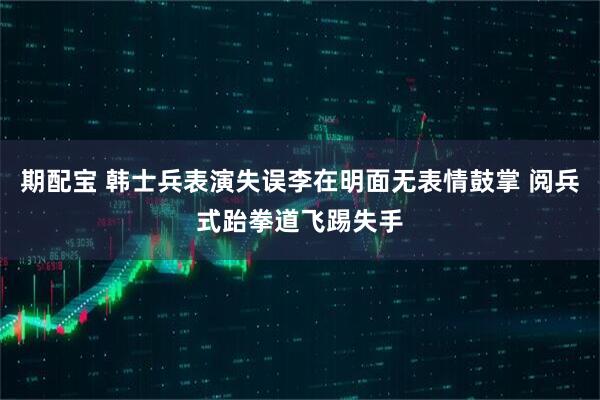 期配宝 韩士兵表演失误李在明面无表情鼓掌 阅兵式跆拳道飞踢失手