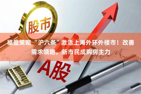福盈策略 “沪六条”激活上海外环外楼市！改善需求领跑，新市民成购房主力