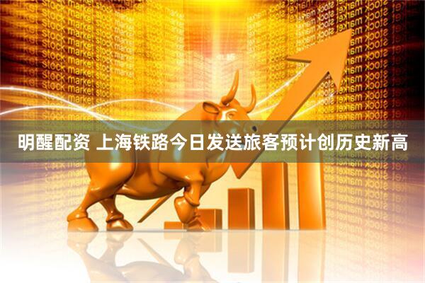 明醒配资 上海铁路今日发送旅客预计创历史新高