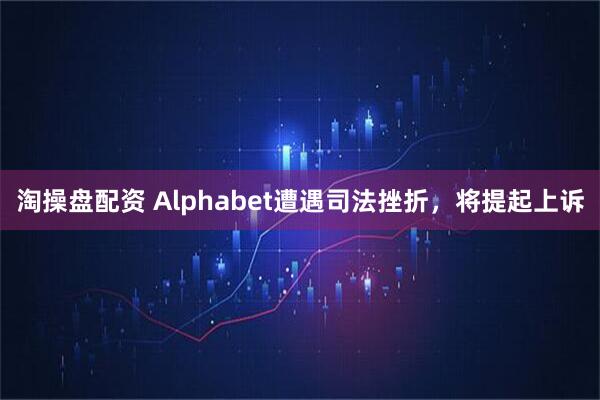 淘操盘配资 Alphabet遭遇司法挫折，将提起上诉