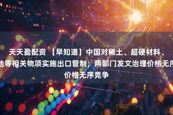 天天盈配资 【早知道】中国对稀土、超硬材料、锂电池等相关物项实施出口管制；两部门发文治理价格无序竞争