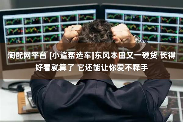 淘配网平台 [小鲨帮选车]东风本田又一硬货 长得好看就算了 它还能让你爱不释手