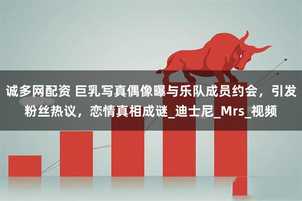 诚多网配资 巨乳写真偶像曝与乐队成员约会,引发粉丝热议,恋情真相成谜_迪士尼_Mrs_视频