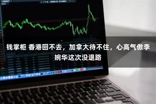 钱掌柜 香港回不去，加拿大待不住，心高气傲李婉华这次没退路