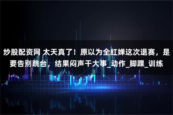 炒股配资网 太天真了!原以为全红婵这次退赛,是要告别跳台,结果闷声干大事_动作_脚踝_训练