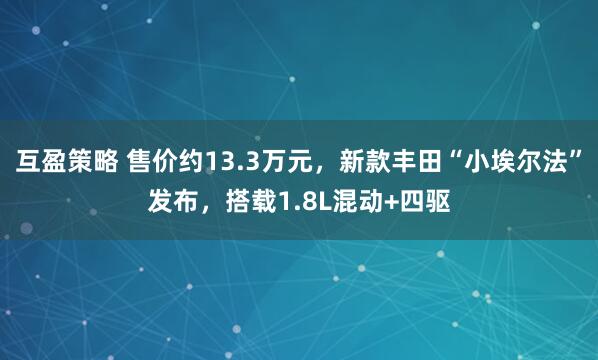 互盈策略 售价约13.3万元，新款丰田“小埃尔法”发布，搭载1.8L混动+四驱